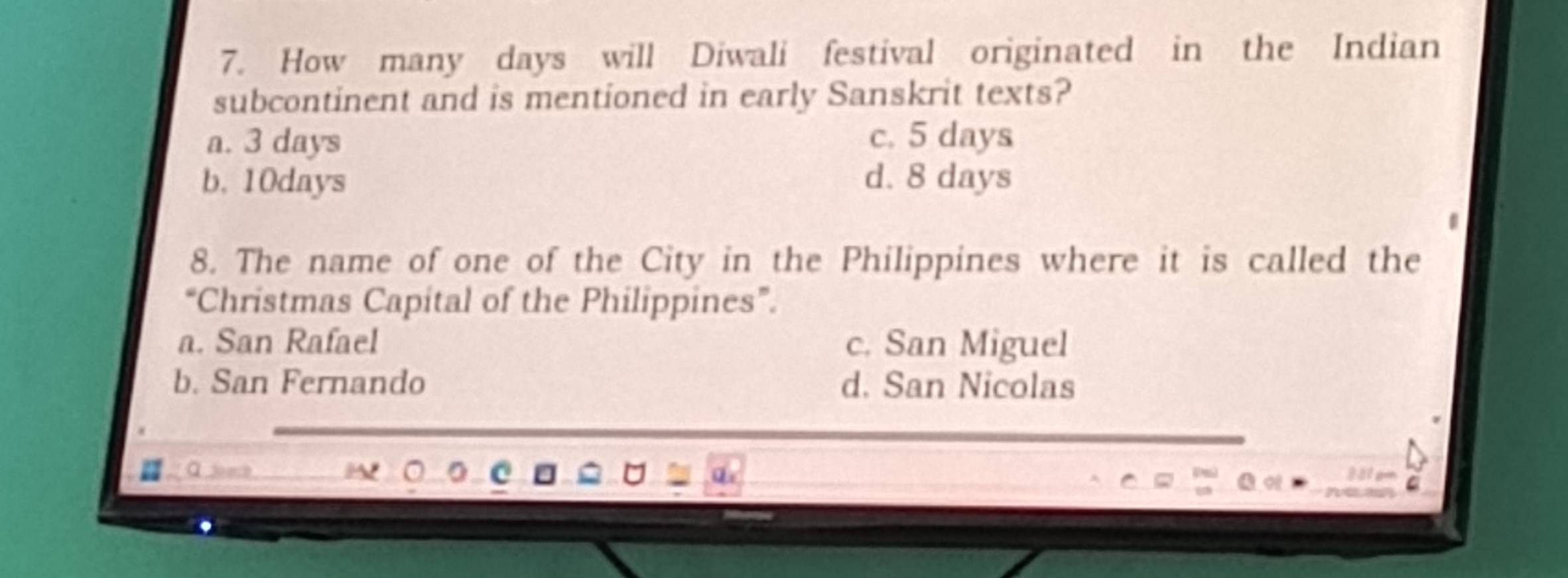 How many days will Diwali festival originated in the Indian
subcontinent and is mentioned in early Sanskrit texts?
a. 3 days c. 5 days
b. 10days d. 8 days
8. The name of one of the City in the Philippines where it is called the
“Christmas Capital of the Philippines”.
a. San Rafael c. San Miguel
b. San Fernando d. San Nicolas