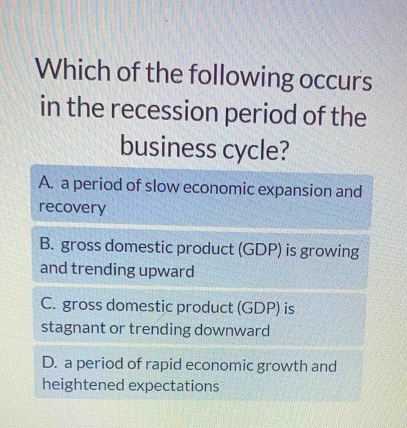 Which of the following occurs
in the recession period of the
business cycle?
A. a period of slow economic expansion and
recovery
B. gross domestic product (GDP) is growing
and trending upward
C. gross domestic product (GDP) is
stagnant or trending downward
D. a period of rapid economic growth and
heightened expectations