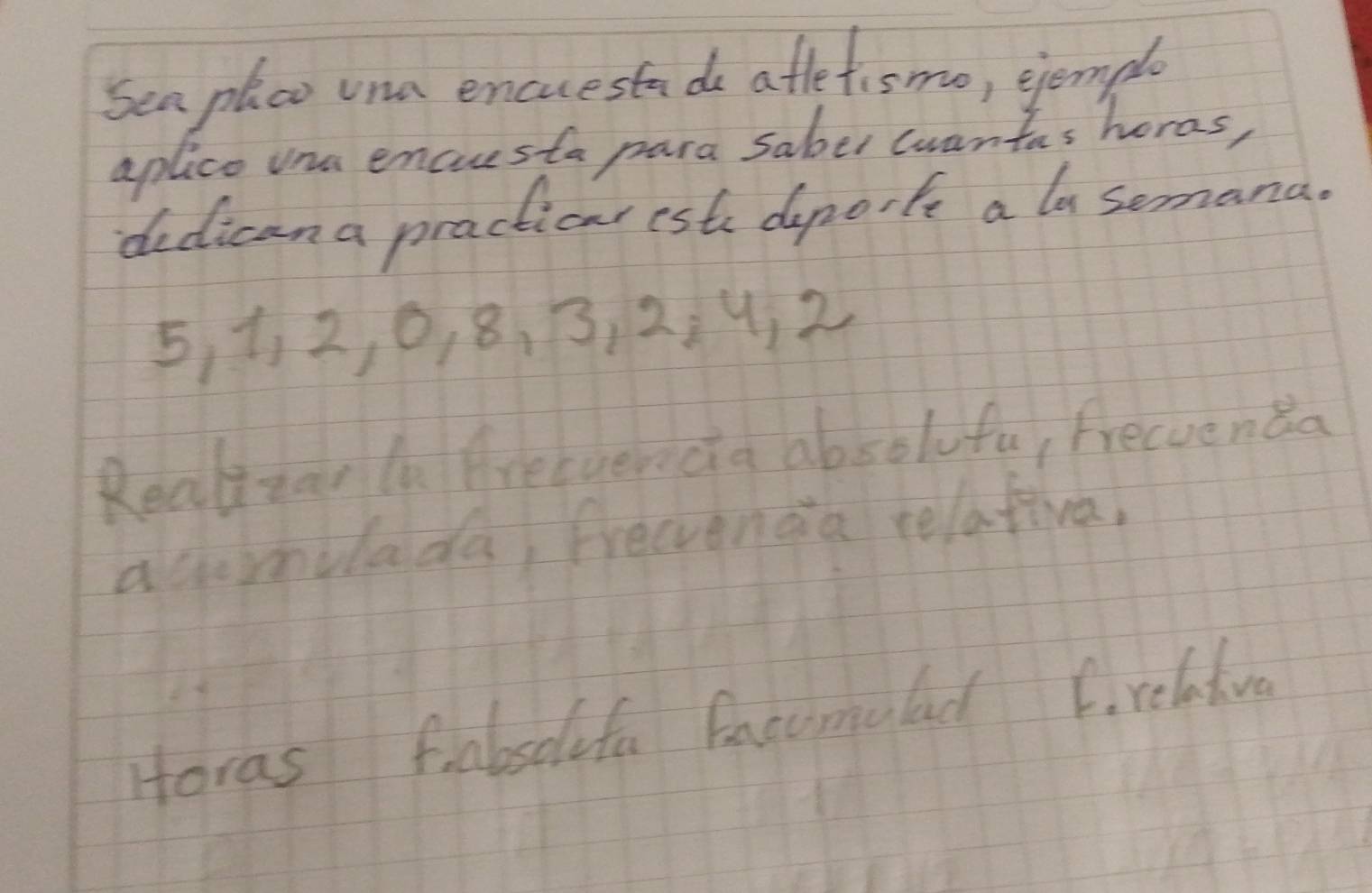 Sea plco una encuestade afletismo, ejemple 
aplico una encuesta para saber wwantas horas, 
dedican a practicar est dporfe a la semana.
5, 1, 2, 0, 8. 3, 2. 4. 2
Realizar n Areeverecia absolufu, frecvenda 
acomulada, frecienaa relativa 
Horas fabseifa facomulad C. relativa