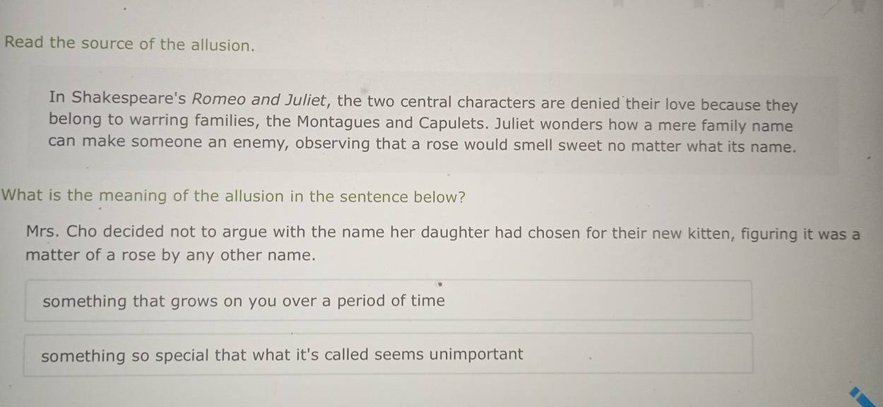 Read the source of the allusion.
In Shakespeare's Romeo and Juliet, the two central characters are denied their love because they
belong to warring families, the Montagues and Capulets. Juliet wonders how a mere family name
can make someone an enemy, observing that a rose would smell sweet no matter what its name.
What is the meaning of the allusion in the sentence below?
Mrs. Cho decided not to argue with the name her daughter had chosen for their new kitten, figuring it was a
matter of a rose by any other name.
something that grows on you over a period of time
something so special that what it's called seems unimportant