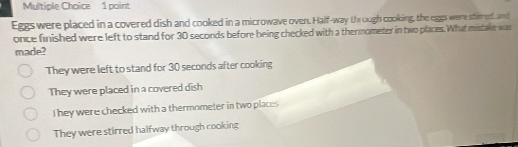 Eggs were placed in a covered dish and cooked in a microwave oven. Half-way through cooking, the eggs were stirred, and
once finished were left to stand for 30 seconds before being checked with a thermometer in two places. What mistake was
made?
They were left to stand for 30 seconds after cooking
They were placed in a covered dish
They were checked with a thermometer in two places
They were stirred halfway through cooking