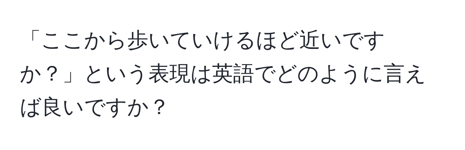 「ここから歩いていけるほど近いですか？」という表現は英語でどのように言えば良いですか？