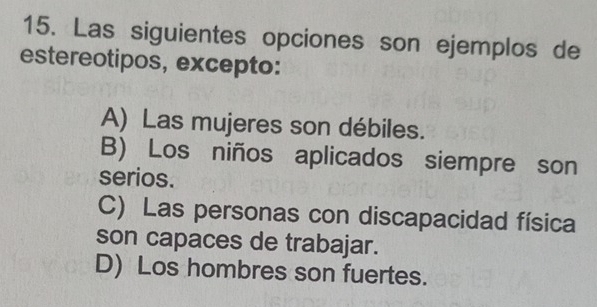 Las siguientes opciones son ejemplos de
estereotipos, excepto:
A) Las mujeres son débiles.
B) Los niños aplicados siempre son
serios.
C) Las personas con discapacidad física
son capaces de trabajar.
D) Los hombres son fuertes.