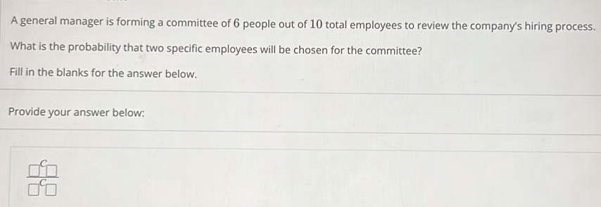 A general manager is forming a committee of 6 people out of 10 total employees to review the company's hiring process. 
What is the probability that two specific employees will be chosen for the committee? 
Fill in the blanks for the answer below. 
Provide your answer below:
 □^C□ /□^C□  