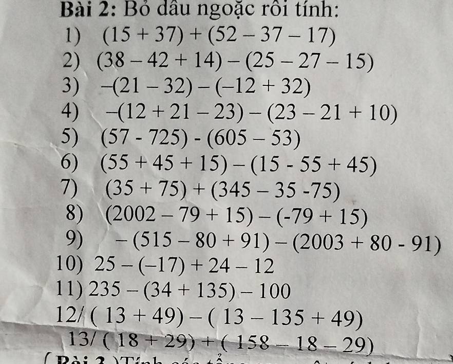 Bỏ dầu ngoặc rồi tính: 
1) (15+37)+(52-37-17)
2) (38-42+14)-(25-27-15)
3) -(21-32)-(-12+32)
4) -(12+21-23)-(23-21+10)
5) (57-725)-(605-53)
6) (55+45+15)-(15-55+45)
7) (35+75)+(345-35-75)
8) (2002-79+15)-(-79+15)
9) -(515-80+91)-(2003+80-91)
10) 25-(-17)+24-12
11) 235-(34+135)-100
12/ (13+49)-(13-135+49)
13/(18+29)+(158-18-29)