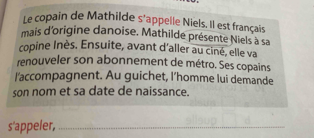 Le copain de Mathilde s'appelle Niels. Il est français 
mais d'origine danoise. Mathilde présente Niels à sa 
copine Inès. Ensuite, avant d'aller au ciné, elle va 
renouveler son abonnement de métro. Ses copains 
l'accompagnent. Au guichet, l’homme lui demande 
son nom et sa date de naissance. 
s'appeler,_