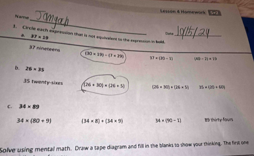 Lesson 4 Homework 5×2
_
Name
1. Circle each expression that is not equivalent to the expression in bold._
a. 37* 19
Date
_
37 nineteens (30* 19)-(7* 29) 37* (20-1) (40-2)* 19
b. 26* 35
35 twenty-sixes (26+30)* (26+5) (26* 30)+(26* 5) 35* (20+60)
c. 34* 89
34* (80+9)
(34* 8)+(34* 9) 89 thirty-fours
34* (90-1)
Solve using mental math. Draw a tape diagram and fill in the blanks to show your thinking. The first one