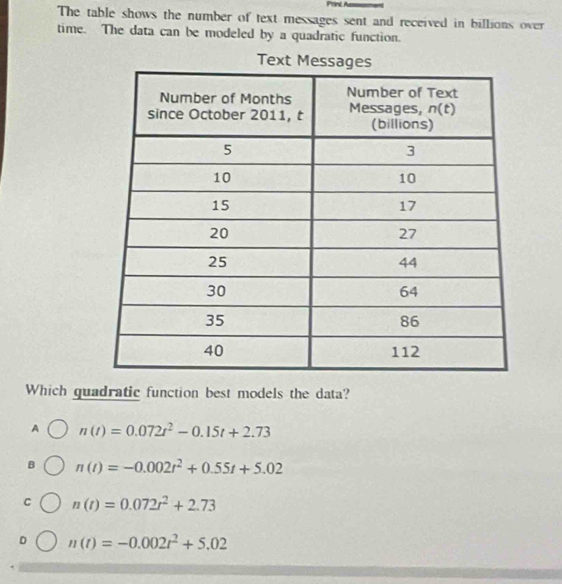 Print A
The table shows the number of text messages sent and received in billions over
time. The data can be modeled by a quadratic function.
Tex
Which guadratic function best models the data?
A n(t)=0.072t^2-0.15t+2.73
B n(t)=-0.002t^2+0.55t+5.02
C n(t)=0.072t^2+2.73
D n(t)=-0.002t^2+5.02