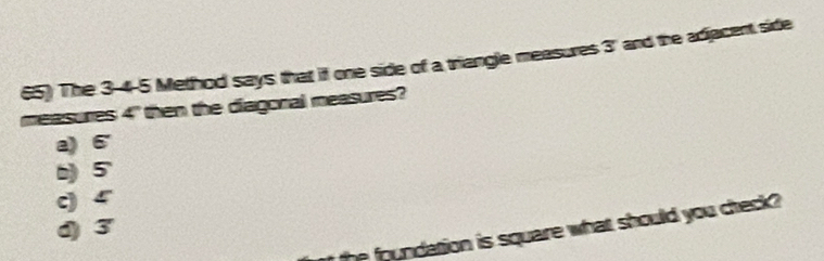 The 3 -4-5 Method says that if one side of a triangle measures 3 ' and the adjacent sidle
measures 4" then the diagoral measures?
a) 6
b) 5
c) 4
d) 3
the foundation is square what should you creck ?