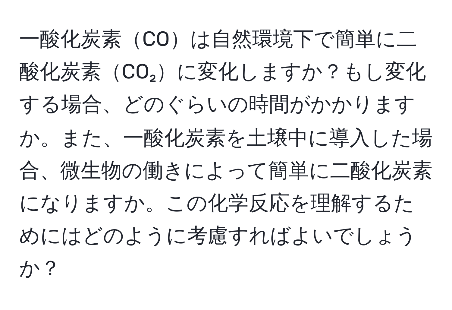 一酸化炭素COは自然環境下で簡単に二酸化炭素CO₂に変化しますか？もし変化する場合、どのぐらいの時間がかかりますか。また、一酸化炭素を土壌中に導入した場合、微生物の働きによって簡単に二酸化炭素になりますか。この化学反応を理解するためにはどのように考慮すればよいでしょうか？