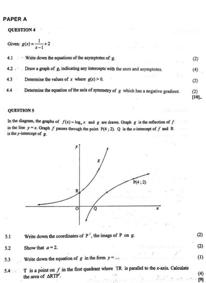 PAPER A
QUESTION 4
Given: g(x)= 1/x-1 +2
4.1 Write down the equations of the asymptotes of g.
(2)
4.2   Draw a graph of g, indicating any intercepts with the axes and asymptotes.
(4)
4.3 Determine the values of x where g(x)>0. (2)
4.4 - Determine the equation of the axis of symmetry of g which has a negative gradient. (2)
[10]_
QUESTION 5
In the diagram, the graphs of f(x)=log _ax and g are drawn. Graph g is the reflection of f
in the line y=x Graph ∫ passes through the point P(4;2). Q is the x-intercept of f and R
is the y-intercept of g.
5.1 Write down the coordinates of P' , the image of P on g. (2)
5.2 Show that a=2.
(2)
5.3 Write down the equation of g in the form y=... (1)
5.4  T is a point on f in the first quadrant where TR is parallel to the x-axis. Calculate
the area of △ RTP.
(4)
[9]