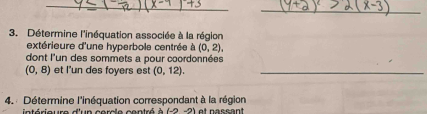 Détermine l'inéquation associée à la région 
extérieure d'une hyperbole centrée à (0,2), 
dont l'un des sommets a pour coordonnées
(0,8) et I’un des foyers est (0,12). _ 
4. : Détermine l'inéquation correspondant à la région 
intérieure d'un cercle centré à (-2-2) et passant