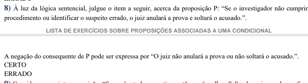 À luz da lógica sentencial, julgue o item a seguir, acerca da proposição P : “Se o investigador não cumprir
procedimento ou identificar o suspeito errado, o juiz anulará a prova e soltará o acusado.”.
LISTA DE EXERCÍCIOS SOBRE PROPOSIÇÕES ASSOCIADAS A UMA CONDICIONAL
A negação do consequente de P pode ser expressa por “O juiz não anulará a prova ou não soltará o acusado.”.
CERTO
ERRADO