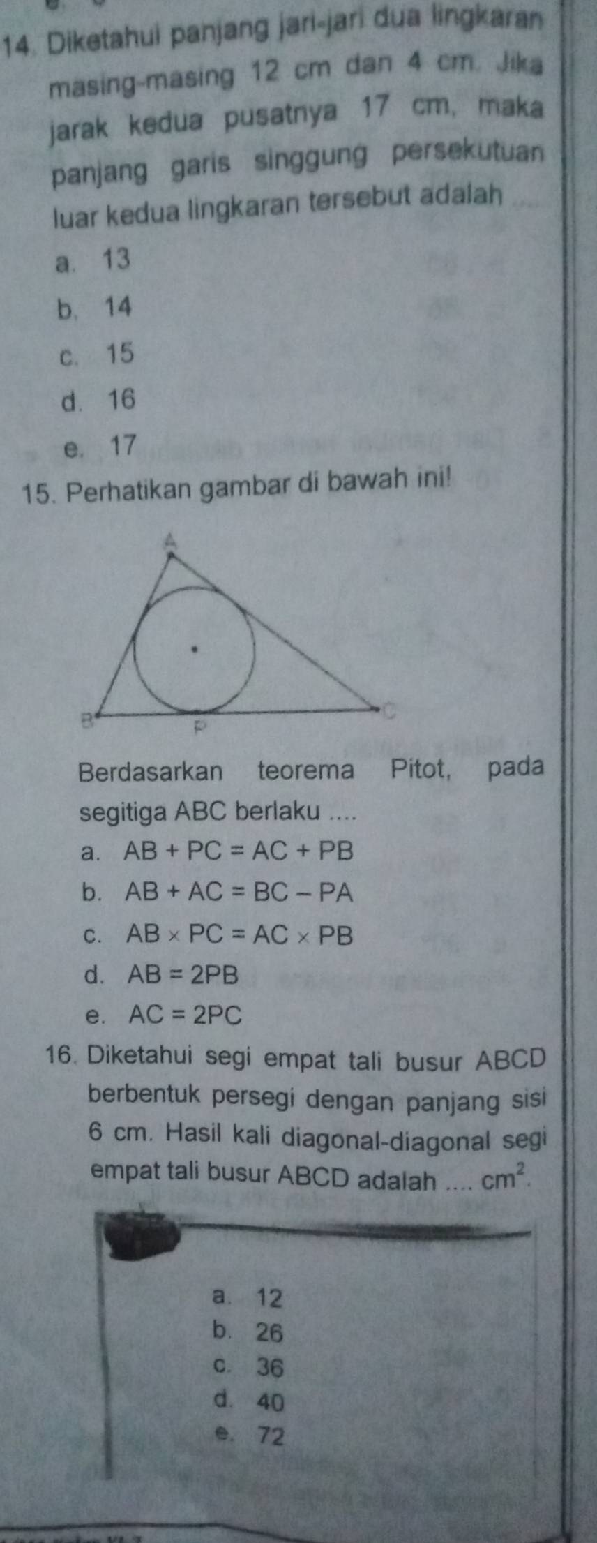 Diketahui panjang jari-jari dua lingkaran
masing-masing 12 cm dan 4 cm. Jika
jarak kedua pusatnya 17 cm, maka
panjang garis singgung persekutuan
luar kedua lingkaran tersebut adalah_
a. 13
b. 14
c. 15
d 16
e. 17
15. Perhatikan gambar di bawah ini!
Berdasarkan teorema Pitot, pada
segitiga ABC berlaku ....
a. AB+PC=AC+PB
b. AB+AC=BC-PA
C. AB* PC=AC* PB
d. AB=2PB
e. AC=2PC
16. Diketahui segi empat tali busur ABCD
berbentuk persegi dengan panjang sisi
6 cm. Hasil kali diagonal-diagonal segi
empat tali busur ABCD adalah .. cm^2.
a. 12
bù 26
c. 36
d. 40
e. 72