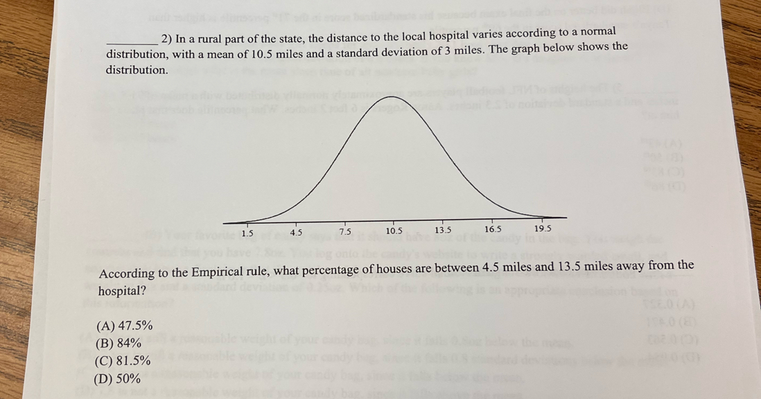 In a rural part of the state, the distance to the local hospital varies according to a normal
distribution, with a mean of 10.5 miles and a standard deviation of 3 miles. The graph below shows the
distribution.
According to the Empirical rule, what percentage of houses are between 4.5 miles and 13.5 miles away from the
hospital?
(A) 47.5%
(B) 84%
(C) 81.5%
(D) 50%