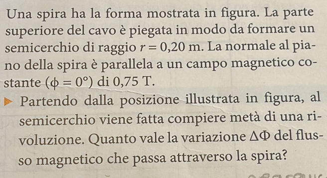 Una spira ha la forma mostrata in figura. La parte 
superiore del cavo è piegata in modo da formare un 
semicerchio di raggio r=0,20m. La normale al pia- 
no della spira è parallela a un campo magnetico co- 
stante (phi =0°) di 0,75 T. 
Partendo dalla posizione illustrata in figura, al 
semicerchio viene fatta compiere metà di una ri- 
voluzione. Quanto vale la variazione △ Phi del flus- 
so magnetico che passa attraverso la spira?