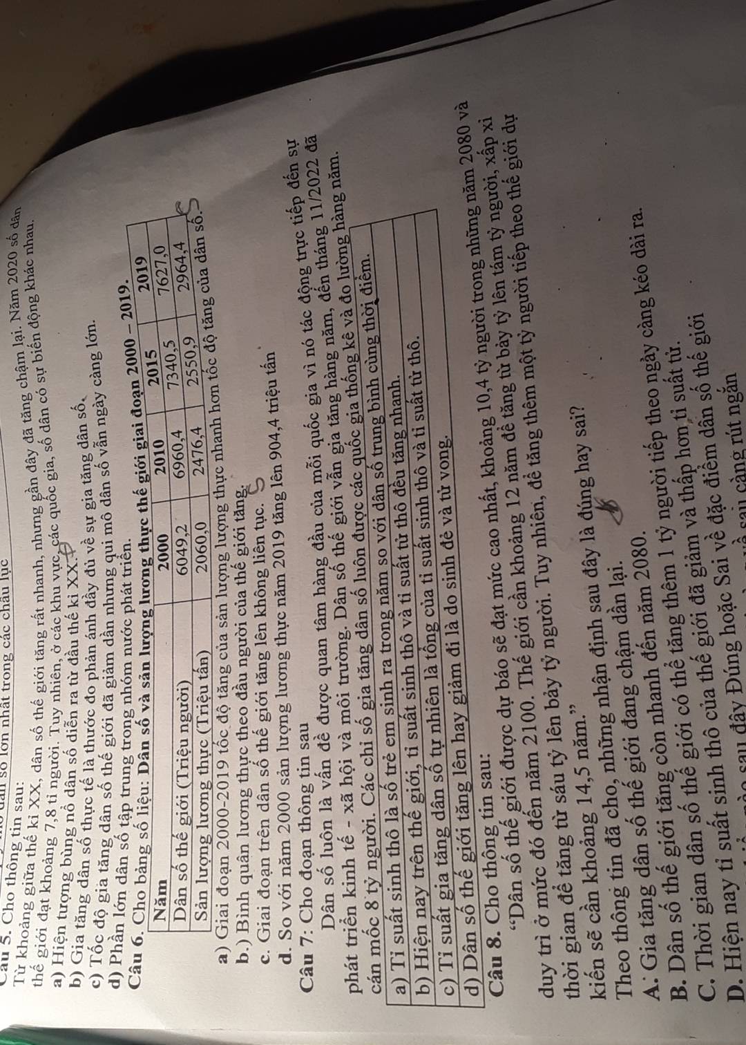 dan số lớn nhất trong các châu lục
Câu 5. Cho thông tin sau:
Từ khoảng giữa thế kỉ XX, dân số thế giới tăng rất nhanh, nhưng gần đây đã tăng chậm lại. Năm 2020 số dân
thế giới đạt khoảng 7,8 tỉ người. Tuy nhiên, ở các khu vực, các quốc gia, số dân có sự biển động khác nhau.
a) Hiện tượng bùng nổ dân số diễn ra từ đầu thế ki XX.
b) Gia tăng dân số thực tế là thước đo phản ánh đầy đủ về sự gia tăng dân số,
c) Tốc độ gia tăng dân số thế giới đã giảm dần nhưng qui mô dân số vẫn ngày càng lớn.
d) Phần lớn dân số tập trung trong nhóm nước phát triển.
0 - 2019.
a) Giai đoạn 2000-2019 tốc độ tăng của sản lượng lượng thự
b.) Bình quân lương thực theo đầu người của thế giới tăng.
c. Giai đoạn trên dân số thế giới tăng lên không liên tục.
d. So với năm 2000 sản lượng lương thực năm 2019 tăng lên 904,4 triệu tấn
Câu 7: Cho đoạn thông tin sau
Dân số luôn là vấn đề được quan tâm hàng đầu của mỗi quốc gia vì nó tác động trực tiếp đến sự
ã hội và môi trường. Dân số thế giới vẫn gia tăng hàng năm, đến tháng 11/2022 đã
đo lường hàng năm.
“Dân số thế giới được dự báo sẽ đạt mức cao nhất, khoảng 10,4 tà
Câu 8. Cho thông tin sau:
duy trì ở mức đó đến năm 2100. Thế giới cần khoảng 12 năm đề tăng từ bảy tỷ lên tám tỷ người, xấp xỉ
thời gian để tăng từ sáu tỷ lên bảy tỷ người. Tuy nhiên, đề tăng thêm một tỷ người tiếp theo thế giới dự
kiến sẽ cần khoảng 14,5 năm.”
Theo thông tin đã cho, những nhận định sau đây là đúng hay sai?
A: Gia tăng dân số thế giới đang chậm dần lại.
B. Dân số thế giới tăng còn nhanh đến năm 2080.
C. Thời gian dân số thế giới có thể tăng thêm 1 tỷ người tiếp theo ngày càng kéo dài ra.
D. Hiện nay tỉ suất sinh thô của thế giới đã giảm và thấp hơn tỉ suất tử.
ào sau đây Đúng hoặc Sai về đặc điểm dân số thế giới
sai càng rút ngăn