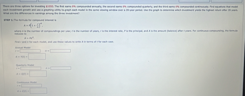 There are three options for investing $1050. The first earns 6% compounded annually, the second earns 6% compounded quarterly, and the third earns 6% compounded continuously. Find equations that model 
each investment growth and use a graphing utility to graph each model in the same viewing window over a 20-year period. Use the graph to determine which investment yields the highest return after 20 years. 
What are the differences in earnings among the three investment? 
STEP 11The formula for compound interest is
A=P(1+ r/n )^nt. 
where n is the number of compoundings per year, t is the number of years, r is the interest rate, P is the principal, and A is the amount (balance) after t years. For continuous compounding, the formula
A=rho e^(-1). 
Find r and n for each model, and use these values to write A in terms of t for each case. 
Annual Model
r=□ n=□
4-r(r)=□
Quarterly Model
r=□ n=□
A=Q(r)=□
Continuaus Model
r=□
A=C(I)=□
