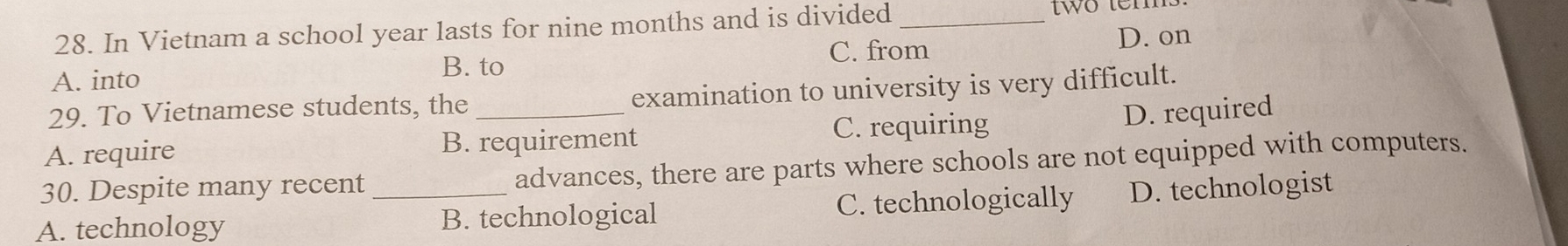 In Vietnam a school year lasts for nine months and is divided_
two ter
C. from
D. on
B. to
A. into
29. To Vietnamese students, the _examination to university is very difficult.
C. requiring D. required
A. require B. requirement
30. Despite many recent advances, there are parts where schools are not equipped with computers.
A. technology _B. technological C. technologically D. technologist