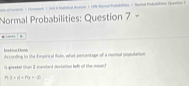 able of Contents t Homework ) Unit d-Statistical Analysis ) HW-Normal Prohabilities ? Normal Probabilities: Question 7 
Normal Probabilities: Question 7 
=# Listen 
Instructions 
According to the Empirical Rule, what percentage of a normal population 
is greater than 2 standard deviation left of the mean?
P(-2 -2)