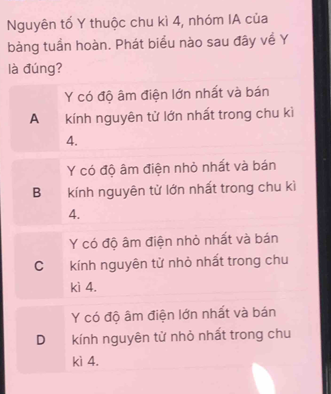 Nguyên tố Y thuộc chu kì 4, nhóm IA của
bàng tuần hoàn. Phát biểu nào sau đây về Y
là đúng?
Y có độ âm điện lớn nhất và bán
A kính nguyên tử lớn nhất trong chu kì
4.
Y có độ âm điện nhỏ nhất và bán
B kính nguyên tử lớn nhất trong chu kì
4.
Y có độ âm điện nhỏ nhất và bán
C kính nguyên tử nhỏ nhất trong chu
kì 4.
Y có độ âm điện lớn nhất và bán
D€ kính nguyên tử nhỏ nhất trong chu
kì 4.