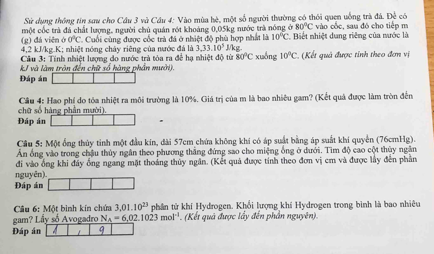 Sử dụng thông tin sau cho Câu 3 và Câu 4: Vào mùa hè, một số người thường có thói quen uống trà đá. Để có
một cốc trà đá chất lượng, người chủ quán rót khoảng 0,05kg nước trà nóng ở 80°C vào cốc, sau đó cho tiếp m
(g) đá viên ở 0°C *. Cuối cùng được cốc trà đá ở nhiệt độ phù hợp nhất là 10°C 2. Biết nhiệt dung riêng của nước là
4,2 kJ/kg.K; nhiệt nóng chảy riêng của nước đá là 3,33.10^5 J/kg.
Câu 3: Tính nhiệt lượng do nước trà tỏa ra đề hạ nhiệt độ từ 80°C xuống 10°C. (Kết quả được tính theo đơn vị
kJ và làm tròn đến chữ số hàng phần mười).
Đáp án
Câu 4: Hao phí do tỏa nhiệt ra môi trường là 10%. Giá trị của m là bao nhiêu gam? (Kết quả được làm tròn đến
chữ số hàng phần mười).
Đáp án
Câu 5: Một ống thủy tinh một đầu kín, dài 57cm chứa không khí có áp suất bằng áp suất khí quyền (76cmHg).
Ấn ống vào trong chậu thủy ngân theo phương thẳng đứng sao cho miệng ống ở dưới. Tìm độ cao cột thủy ngân
đi vào ống khi đáy ống ngang mặt thoáng thủy ngân. (Kết quả được tính theo đơn vị cm và được lấy đến phần
nguyên).
Đáp án
Câu 6: Một bình kín chứa 3,01.10^(23) phân tử khí Hydrogen. Khối lượng khí Hydrogen trong bình là bao nhiêu
gam? Lấy số Avogadro N_A=6,02.1023mol^(-1). (Kết quả được lấy đến phần nguyên).
Đáp án 9