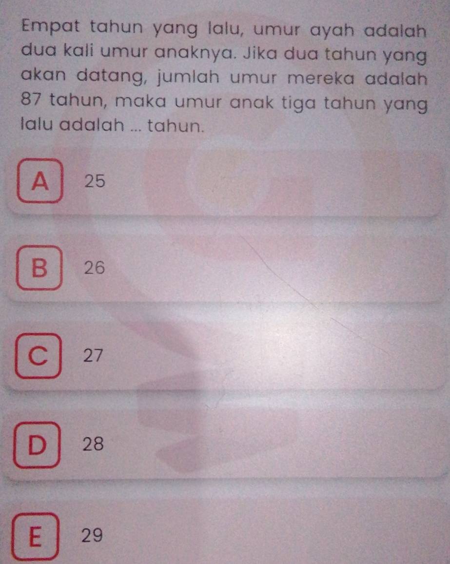 Empat tahun yang lalu, umur ayah adalah
dua kali umur anaknya. Jika dua tahun yang
akan datang, jumlah umur mereka adalah
87 tahun, maka umur anak tiga tahun yang
Ialu adalah ... tahun.
A 25
B 26
C 27
D 28
E 29