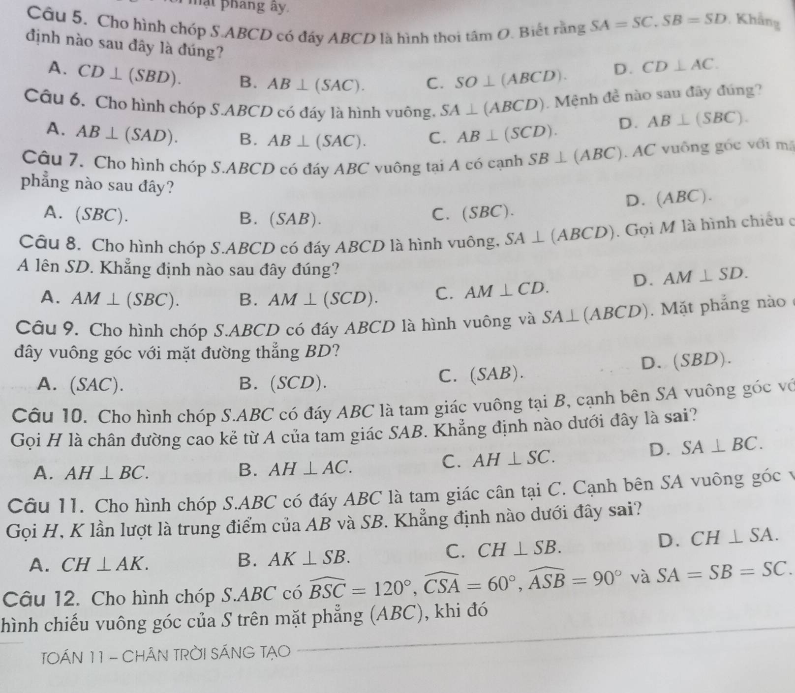 mạt phang ây. SA=SC,SB=SD
Câu 5. Cho hình chóp S.ABCD có đáy ABCD là hình thoi tan O Biết rằng
. Khẳng
định nào sau đây là đúng?
A. CD⊥ (SBD).
B. AB⊥ (SAC). C. SO⊥ (ABCD).
D. CD⊥ AC.
Câu 6. Cho hình chóp S.ABCD có đáy là hình vuông, SA⊥ (ABCD). Mệnh đề nào sau đây đúng?
A. AB⊥ (SAD). AB⊥ (SCD).
D. AB⊥ (SBC).
B. AB⊥ (SAC).
C.
Câu 7. Cho hình chóp S.ABCD có đáy ABC vuông tại A có cạnh SB⊥ (ABC) AC vuống góc với mã
phẳng nào sau đây?
A. (SBC). B. (SAB).
C. (SB C). D. (ABC).
Câu 8. Cho hình chóp S.ABCD có đáy ABCD là hình vuông, SA⊥ (ABCD). Gọi M là hình chiếu ở
A lên SD. Khẳng định nào sau đây đúng?
D. AM⊥ SD.
A. AM⊥ (SBC). B. AM⊥ (SCD).
C. AM⊥ CD.
Cầu 9. Cho hình chóp S.ABCD có đáy ABCD là hình vuông và SA⊥ (ABCD). Mặt phẳng nào
đây vuông góc với mặt đường thẳng BD?
A. (SAC). B. (SCD). C. (SAB). D. (SBD).
Câu 10. Cho hình chóp S.ABC có đáy ABC là tam giác vuông tại B, cạnh bên SA vuông góc vớ
Gọi H là chân đường cao kẻ từ A của tam giác SAB. Khẳng định nào dưới đây là sai?
A. AH⊥ BC. B. AH⊥ AC.
C. AH⊥ SC.
D. SA⊥ BC.
Câu 11. Cho hình chóp S.ABC có đáy ABC là tam giác cân tại C. Cạnh bên SA vuông góc v
Gọi H, K lần lượt là trung điểm của AB và SB. Khẳng định nào dưới đây sai?
A. CH⊥ AK.
B. AK⊥ SB.
C. CH⊥ SB.
D. CH⊥ SA.
Câu 12. Cho hình chóp S.ABC có widehat BSC=120°,widehat CSA=60°,widehat ASB=90° và SA=SB=SC.
hình chiếu vuông góc của S trên mặt phẳng (ABC), khi đó_
TOÁN 11 - CHÂN TRỜI SÁNG TẠO