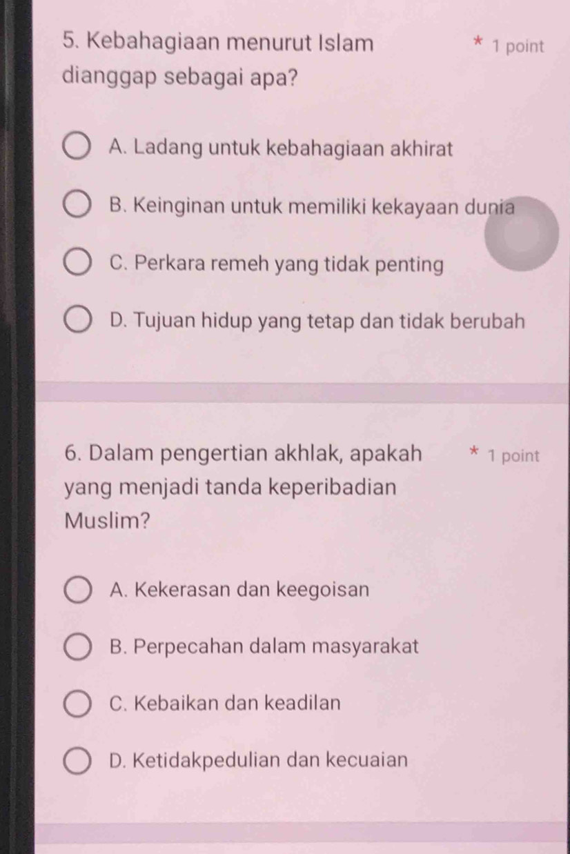 Kebahagiaan menurut Islam 1 point
dianggap sebagai apa?
A. Ladang untuk kebahagiaan akhirat
B. Keinginan untuk memiliki kekayaan dunia
C. Perkara remeh yang tidak penting
D. Tujuan hidup yang tetap dan tidak berubah
6. Dalam pengertian akhlak, apakah 1 point
yang menjadi tanda keperibadian
Muslim?
A. Kekerasan dan keegoisan
B. Perpecahan dalam masyarakat
C. Kebaikan dan keadilan
D. Ketidakpedulian dan kecuaian