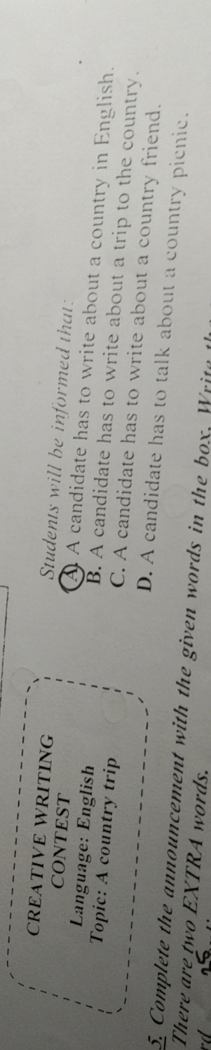 CREATIVE WRITING
Students will be informed that:
CONTEST
Language: English
A A candidate has to write about a country in English.
Topic: A country trip
B. A candidate has to write about a trip to the country.
C. A candidate has to write about a country friend.
D. A candidate has to talk about a country picnic.
5 Complete the announcement with the given words in the box. W it 
There are two EXTRA words.
rd