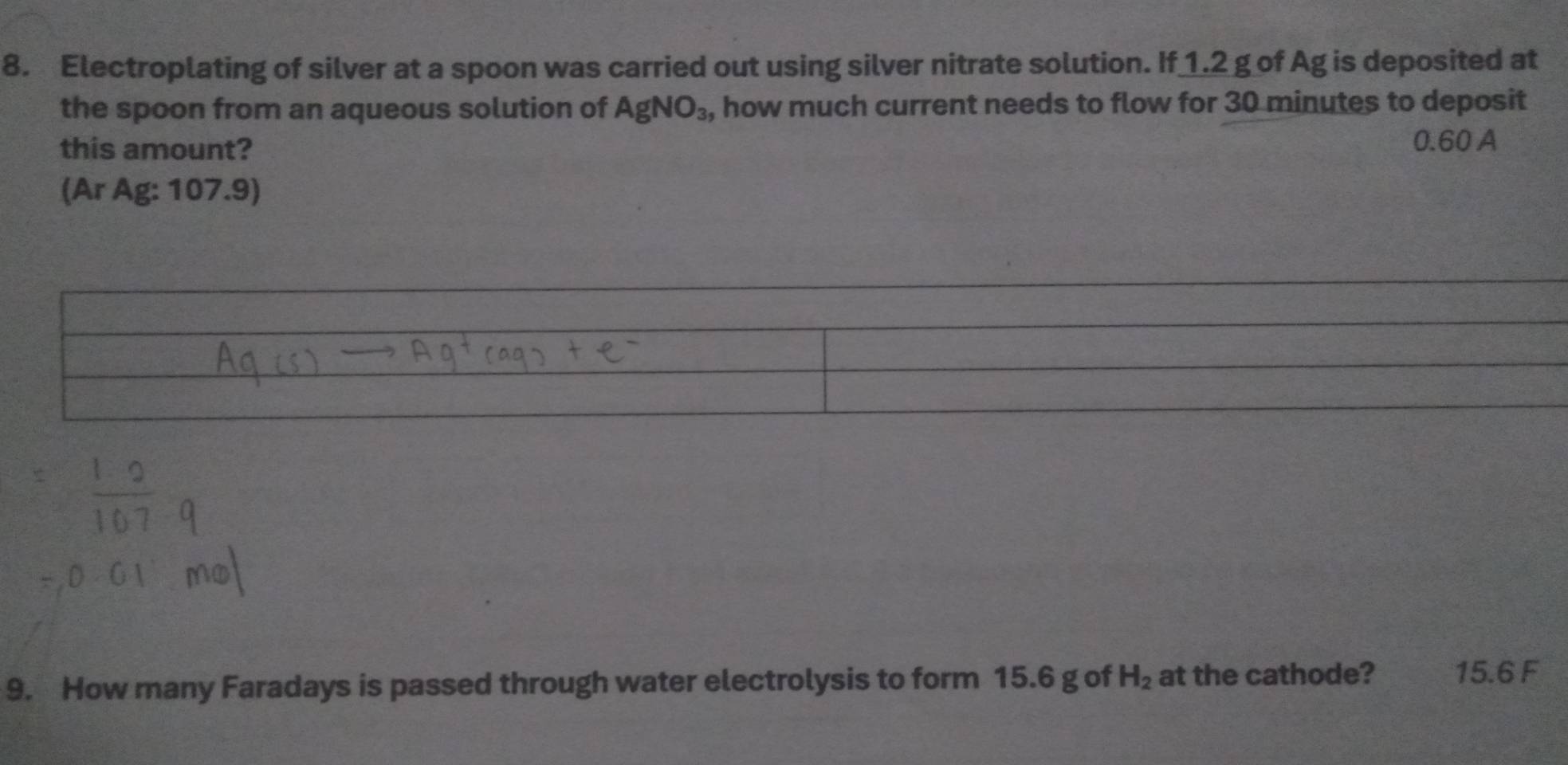 Electroplating of silver at a spoon was carried out using silver nitrate solution. If 1.2 g of Ag is deposited at 
the spoon from an aqueous solution of AgNO_3, , how much current needs to flow for 30 minutes to deposit 
this amount?
0.60 A 
(Ar Ag: 107.9)
9. How many Faradays is passed through water electrolysis to form 15.6 g of H_2 at the cathode? 15.6 F