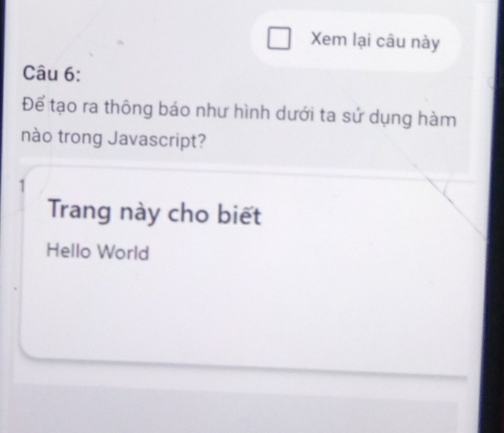 Xem lại câu này 
Câu 6: 
Để tạo ra thông báo như hình dưới ta sử dụng hàm 
nào trong Javascript? 
1 
Trang này cho biết 
Hello World