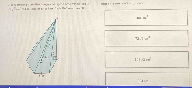 A solid oblique pyramid has a regular hexagonal base with an area of What is the volume of the pyramid?
54sqrt(3)cm^2 and an edge length of 6 cm. Angle BAC measures 60°
486cm^3
72sqrt(3)cm^3
108sqrt(3)cm^3
324cm^3