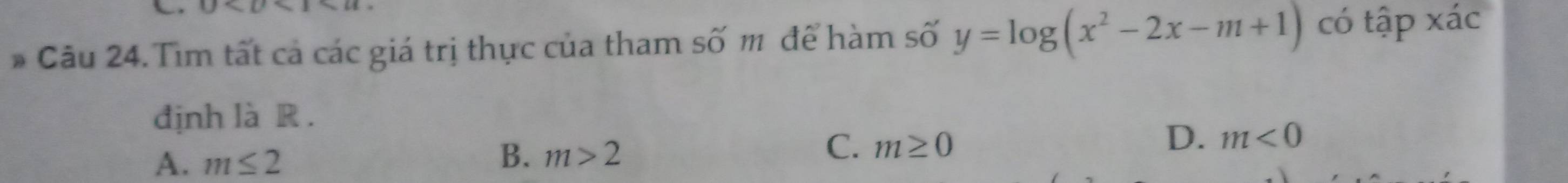 U I>U
* Câu 24. Tìm tất cả các giá trị thực của tham số m để hàm số y=log (x^2-2x-m+1) có tập xác
định là R .
D. m<0</tex>
A. m≤ 2
B. m>2
C. m≥ 0