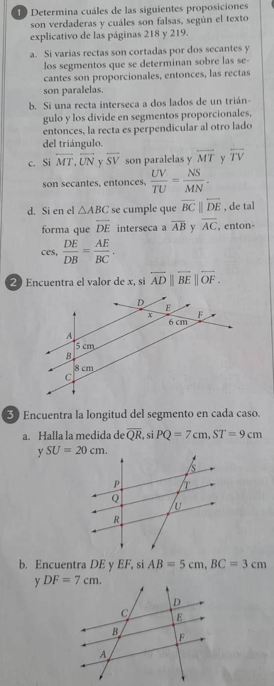 Determina cuáles de las siguientes proposiciones
son verdaderas y cuáles son falsas, según el texto
explicativo de las páginas 218 y 219.
a. Si varias rectas son cortadas por dos secantes y
los segmentos que se determinan sobre las se-
cantes son proporcionales, entonces, las rectas
son paralelas.
b. Si una recta interseca a dos lados de un trián-
gulo y los divide en segmentos proporcionales,
entonces, la recta es perpendicular al otro lado
del triángulo.
c. Si overleftrightarrow MT,overline UN y overline SV son paralelas y overleftrightarrow MT y overline TV
son secantes, entonces,  UV/TU = NS/MN .
d. Si en el △ ABC se cumple que overline BCparallel overleftrightarrow DE , de tal
forma que overleftrightarrow DE interseca a overline AB y overline AC , enton-
ces,  DE/DB = AE/BC .
2 Encuentra el valor de x, si overleftrightarrow AD||overleftrightarrow BE||overleftrightarrow OF.
3) Encuentra la longitud del segmento en cada caso.
a. Halla la medida de overline QR ,si PQ=7cm,ST=9cm
y 
b. Encuentra DE y EF, si AB=5cm,BC=3cm
y