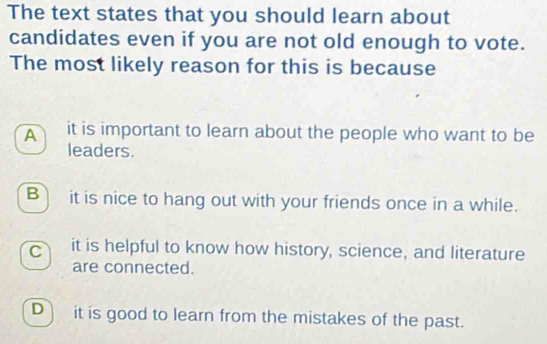 The text states that you should learn about
candidates even if you are not old enough to vote.
The most likely reason for this is because
A it is important to learn about the people who want to be
leaders.
B) it is nice to hang out with your friends once in a while.
c it is helpful to know how history, science, and literature
are connected.
D) it is good to learn from the mistakes of the past.