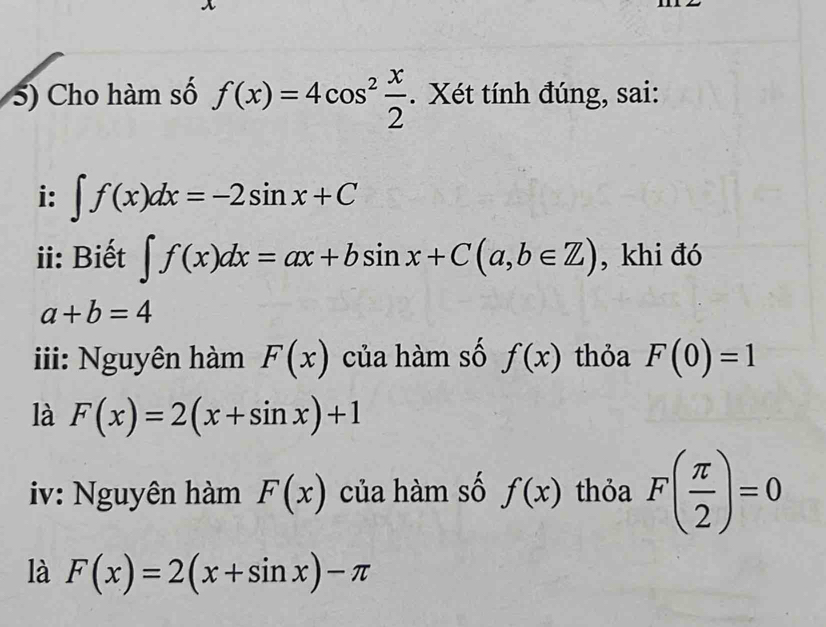 Cho hàm số f(x)=4cos^2 x/2 . Xét tính đúng, sai: 
i: ∈t f(x)dx=-2sin x+C
ii: Biết ∈t f(x)dx=ax+bsin x+C(a,b∈ Z) , khi đó
a+b=4
iii: Nguyên hàm F(x) của hàm số f(x) thỏa F(0)=1
là F(x)=2(x+sin x)+1
iv: Nguyên hàm F(x) của hàm số f(x) thỏa F( π /2 )=0
là F(x)=2(x+sin x)-π