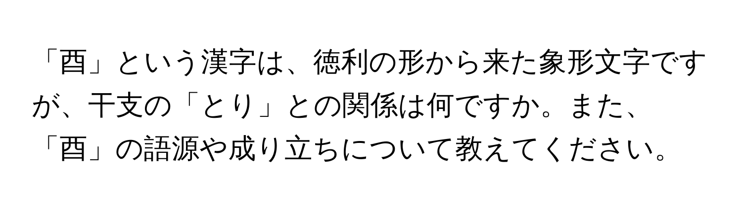 「酉」という漢字は、徳利の形から来た象形文字ですが、干支の「とり」との関係は何ですか。また、「酉」の語源や成り立ちについて教えてください。