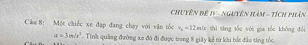 CHUYÊN ĐÊ IV- NGUYÊN HÀM - tÍCH pHân 
Câu 8: Một chiếc xe đạp đang chạy với vận tốc v_0=12m/s thì tăng tốc với gia tốc không đổi
a=3m/s^2. Tính quãng đường xe đó đi được trong 8 giây kể từ khi bắt đầu tăng tốc.