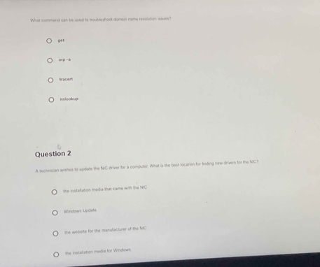 What command can be used to troubleshoot domain name resolution issues?
G^4
6np-8
bracert
nslookup
Question 2
A technician wishes to update the NIC driver for a computer. Wihat is the best location for finding new drivers for the NC?
the installation media that came with the NIC
Windows Update
she website for the manulacturer of the NIC
she installation media for Windows.