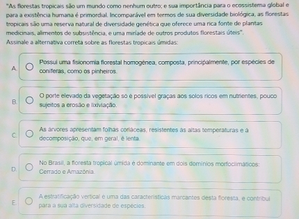 'As florestas tropicais são um mundo como nenhum outro; e sua importância para o ecossistema global e
para a existência humana é primordial. Incomparável em termos de sua diversidade biológica, as florestas
tropicais são uma reserva natural de diversidade genética que oferece uma rica fonte de plantas
medicinais, alimentos de subsistência, e uma mirlade de outros produtos florestais úteis''.
Assinale a alternativa correta sobre as florestas tropicais úmidas:
Possui uma fisionomia florestal homogênea, composta, principalmente, por espécies de
A. coniferas, como os pinheiros.
O porte elevado da vegetação so é possível graças aos solos ricos em nutrientes, pouco
B. sujcitos a erosão e lixiviação
As arvores apresentam folhas coriáceas, resistentes às altas temperaturas e à
C. decomposição, que, em geral, é lenta.
No Brasil, a floresta tropical úmida é dominante em dois domínios morfoclimáticos:
D. Cerrado e Amazônia.
A estratificação vertical é uma das características marcantes desta floresta, e contribui
E. para a sua alta diversidade de espécies.