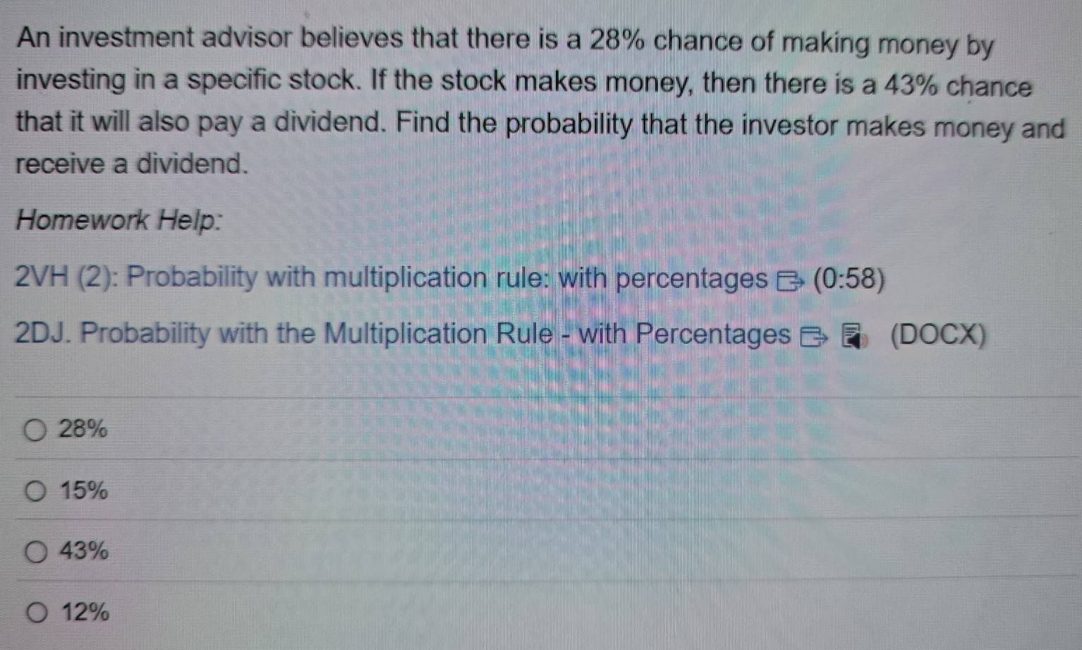 An investment advisor believes that there is a 28% chance of making money by
investing in a specific stock. If the stock makes money, then there is a 43% chance
that it will also pay a dividend. Find the probability that the investor makes money and
receive a dividend.
Homework Help:
2VH (2): Probability with multiplication rule: with percentages - (0:58)
2DJ. Probability with the Multiplication Rule - with Percentages (DOCX)
28%
15%
43%
12%