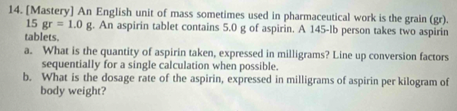 [Mastery] An English unit of mass sometimes used in pharmaceutical work is the grain (gr). 
15 gr=1.0g. An aspirin tablet contains 5.0 g of aspirin. A 145-lb person takes two aspirin 
tablets, 
a. What is the quantity of aspirin taken, expressed in milligrams? Line up conversion factors 
sequentially for a single calculation when possible. 
b. What is the dosage rate of the aspirin, expressed in milligrams of aspirin per kilogram of 
body weight?