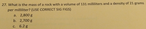 What is the mass of a rock with a volume of 131 milliliters and a density of 21 grams
per milliliter? (USE CORRECT SIG FIGS)
a. 2,800 g
b. 2,700 g
c. 6.2 g