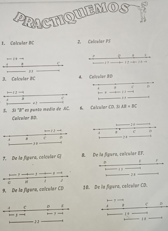 PRACTIQUEMO 
1. Calcular BC 2. Calcular PS
, 1 9
A
C
3 5
3. Calcular BC 4. Calcular BD
1 - 1 2
A 3
C 3 5
12
5. Si "B" es punto medio de AC. 6. Calcular CD. Si AB=BC
Calcular BD. 
7. De la figura, calcular GJ 8. De la figura, calcular EF.
D
K F
15
2 8
9. De la figura, calcular CD 10. De la figura, calcular CD.
7
A B C D
19
1 8