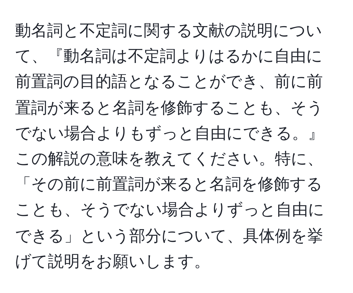 動名詞と不定詞に関する文献の説明について、『動名詞は不定詞よりはるかに自由に前置詞の目的語となることができ、前に前置詞が来ると名詞を修飾することも、そうでない場合よりもずっと自由にできる。』この解説の意味を教えてください。特に、「その前に前置詞が来ると名詞を修飾することも、そうでない場合よりずっと自由にできる」という部分について、具体例を挙げて説明をお願いします。