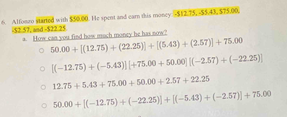 Alfonzo started with $50.00. He spent and earn this money: -$12.75, -$5.43, $75.00,
-$2.57, and -$22.25.
a. How can you find how much money he has now?
50.00+[(12.75)+(22.25)]+[(5.43)+(2.57)]+75.00
[(-12.75)+(-5.43)][+75.00+50.00][(-2.57)+(-22.25)]
12.75+5.43+75.00+50.00+2.57+22.25
50.00+[(-12.75)+(-22.25)]+[(-5.43)+(-2.57)]+75.00