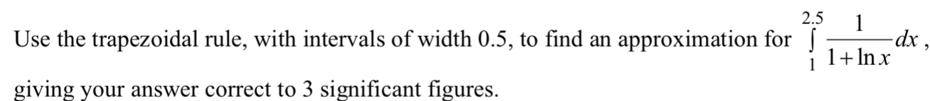 Use the trapezoidal rule, with intervals of width 0.5, to find an approximation for ∈tlimits _1^((2.5)frac 1)1+ln xdx
giving your answer correct to 3 significant figures.