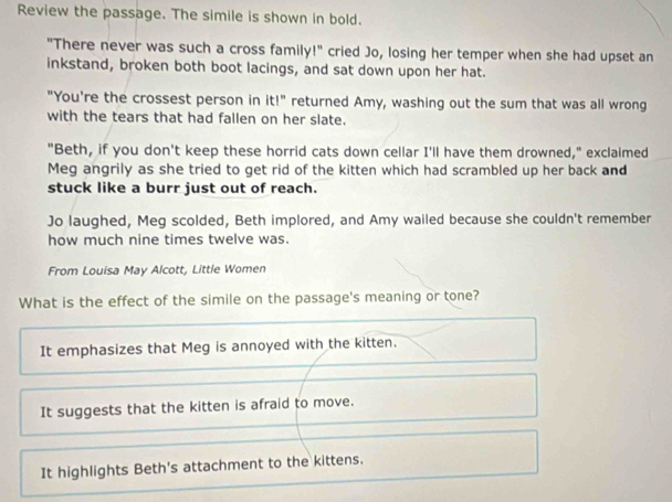 Review the passage. The simile is shown in bold.
"There never was such a cross family!" cried Jo, losing her temper when she had upset an
inkstand, broken both boot lacings, and sat down upon her hat.
"You're the crossest person in it!" returned Amy, washing out the sum that was all wrong
with the tears that had fallen on her slate.
"Beth, if you don't keep these horrid cats down cellar I'll have them drowned," exclaimed
Meg angrily as she tried to get rid of the kitten which had scrambled up her back and
stuck like a burr just out of reach.
Jo laughed, Meg scolded, Beth implored, and Amy wailed because she couldn't remember
how much nine times twelve was.
From Louisa May Alcott, Little Women
What is the effect of the simile on the passage's meaning or tone?
It emphasizes that Meg is annoyed with the kitten.
It suggests that the kitten is afraid to move.
It highlights Beth's attachment to the kittens.