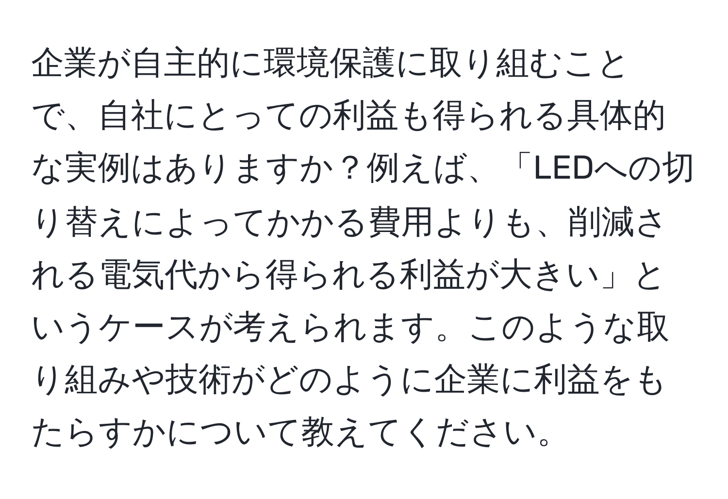 企業が自主的に環境保護に取り組むことで、自社にとっての利益も得られる具体的な実例はありますか？例えば、「LEDへの切り替えによってかかる費用よりも、削減される電気代から得られる利益が大きい」というケースが考えられます。このような取り組みや技術がどのように企業に利益をもたらすかについて教えてください。